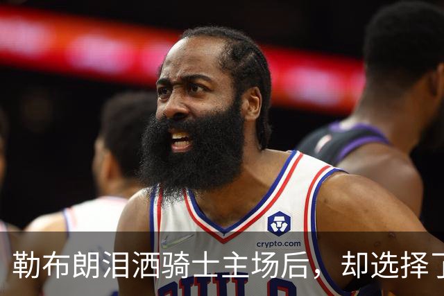 勒布朗泪洒骑士主场后，却选择了与幸福背道而驰的76人