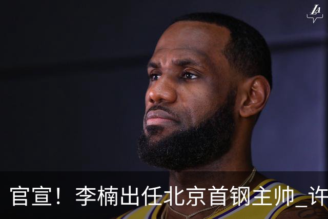 官宣！李楠出任北京首钢主帅 许利民担任总教练