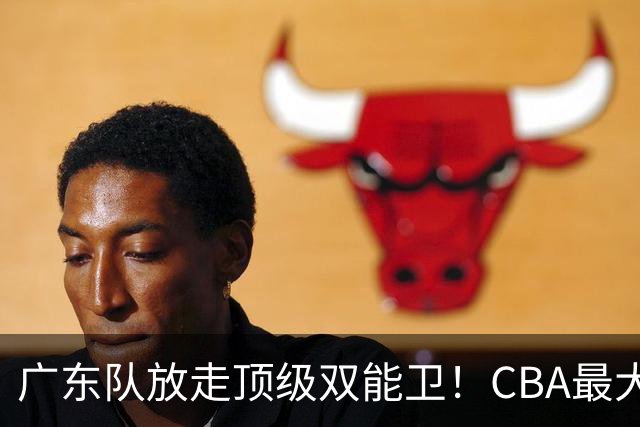 广东队放走顶级双能卫！CBA最大黑马捡漏签下，朱芳雨这波亏麻了