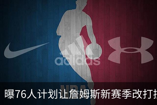 曝76人计划让詹姆斯新赛季改打控卫，马克西或担任得分后卫