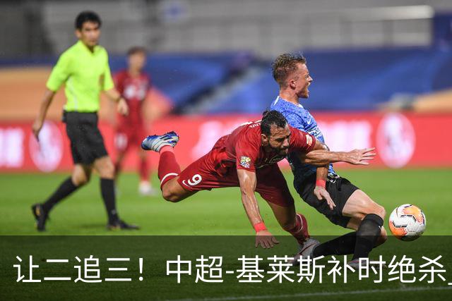 让二追三！中超-基莱斯补时绝杀 津门虎3-2玉昆取四连胜